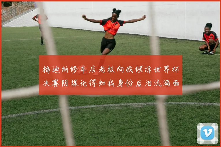 梅迪纳修车店老板向我倾诉世界杯决赛阴谋论得知我身份后泪流满面