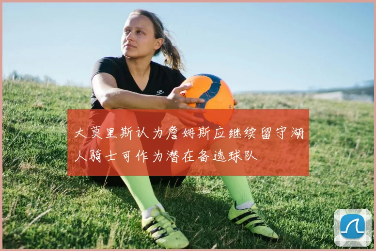 大莫里斯认为詹姆斯应继续留守湖人骑士可作为潜在备选球队