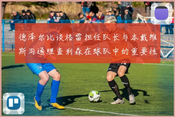 德泽尔比谈格雷担任队长与本戴维斯沟通理查利森在球队中的重要性