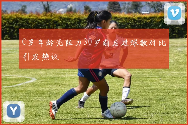 C罗年龄无阻力30岁前后进球数对比引发热议