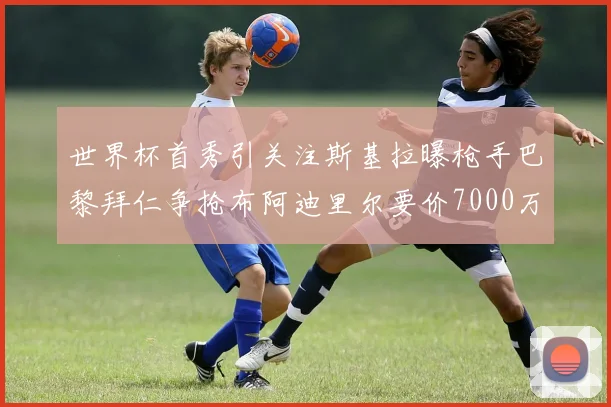 世界杯首秀引关注斯基拉曝枪手巴黎拜仁争抢布阿迪里尔要价7000万欧元