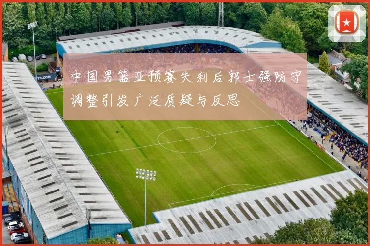 中国男篮亚预赛失利后郭士强防守调整引发广泛质疑与反思