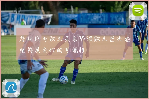 詹姆斯与欧文关系降温欧文坚决拒绝再度合作的可能性