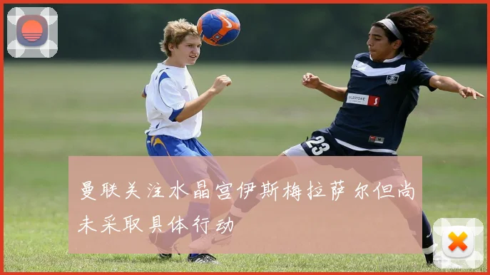 曼联关注水晶宫伊斯梅拉萨尔但尚未采取具体行动